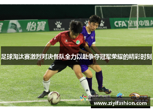 足球淘汰赛激烈对决各队全力以赴争夺冠军荣耀的精彩时刻