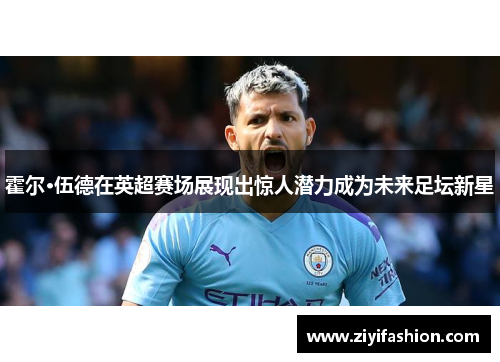 霍尔·伍德在英超赛场展现出惊人潜力成为未来足坛新星