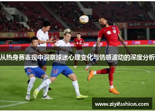 从热身赛表现中洞察球迷心理变化与情感波动的深度分析