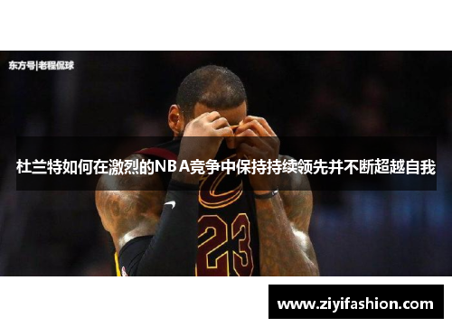 杜兰特如何在激烈的NBA竞争中保持持续领先并不断超越自我