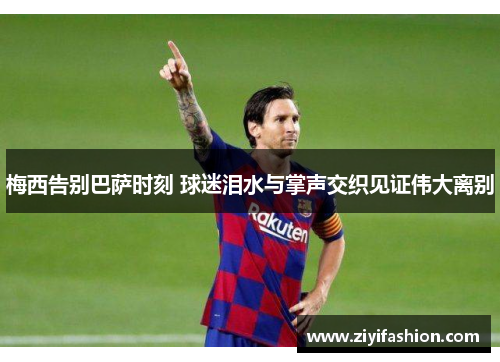 梅西告别巴萨时刻 球迷泪水与掌声交织见证伟大离别