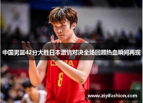 中国男篮42分大胜日本激情对决全场回顾热血瞬间再现