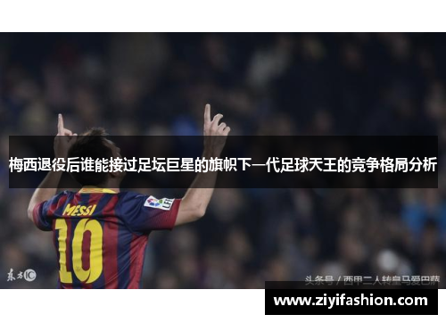 梅西退役后谁能接过足坛巨星的旗帜下一代足球天王的竞争格局分析