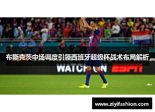 布斯克茨中场调度引领西班牙超级杯战术布局解析
