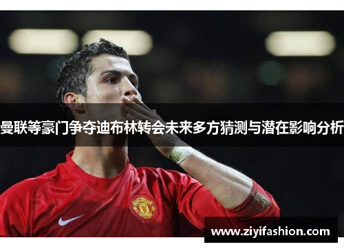 曼联等豪门争夺迪布林转会未来多方猜测与潜在影响分析